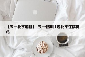 【五一北京返程】,五一假期往返北京还隔离吗