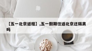 【五一北京返程】,五一假期往返北京还隔离吗