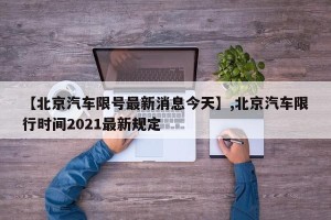 【北京汽车限号最新消息今天】,北京汽车限行时间2021最新规定