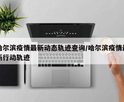 哈尔滨疫情最新动态轨迹查询/哈尔滨疫情最新行动轨迹