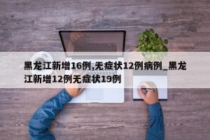 黑龙江新增16例,无症状12例病例_黑龙江新增12例无症状19例