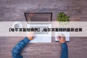 【哈尔滨复阳病例】,哈尔滨复阳的最新进展