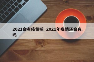 2021会有疫情嘛_2021年疫情还会有吗