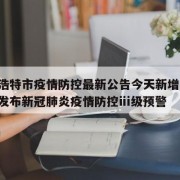 呼和浩特市疫情防控最新公告今天新增/呼和浩特发布新冠肺炎疫情防控ⅲ级预警