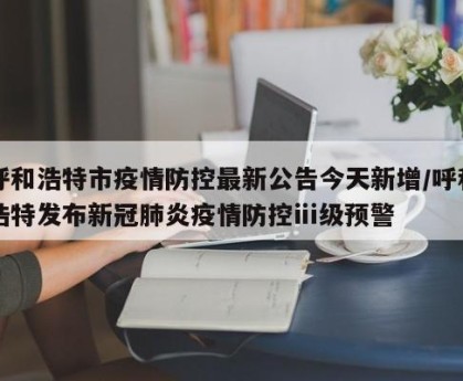 呼和浩特市疫情防控最新公告今天新增/呼和浩特发布新冠肺炎疫情防控ⅲ级预警