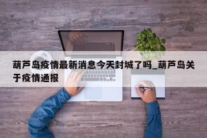 葫芦岛疫情最新消息今天封城了吗_葫芦岛关于疫情通报