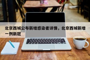 北京西城公布新增感染者详情，北京西城新增一例新冠