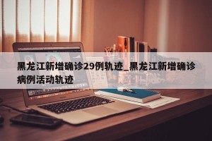 黑龙江新增确诊29例轨迹_黑龙江新增确诊病例活动轨迹