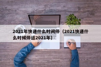 2021年快递什么时间停（2021快递什么时候停运2021年）
