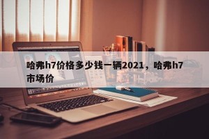 哈弗h7价格多少钱一辆2021，哈弗h7市场价