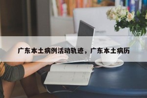 广东本土病例活动轨迹，广东本土病历