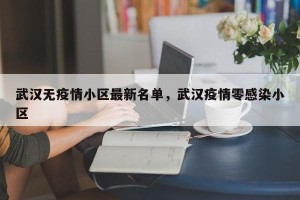 武汉无疫情小区最新名单，武汉疫情零感染小区