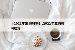 【2021年放假时刻】,2021年放假时间规定