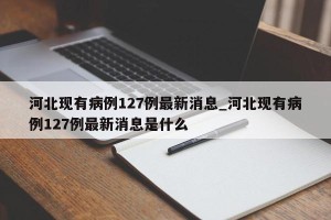 河北现有病例127例最新消息_河北现有病例127例最新消息是什么