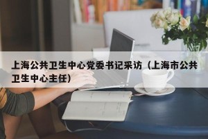 上海公共卫生中心党委书记采访（上海市公共卫生中心主任）