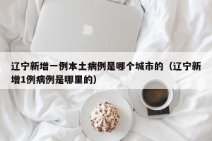 辽宁新增一例本土病例是哪个城市的（辽宁新增1例病例是哪里的）