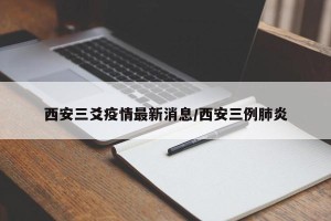 西安三爻疫情最新消息/西安三例肺炎