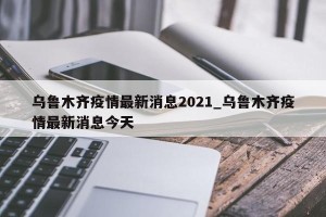 乌鲁木齐疫情最新消息2021_乌鲁木齐疫情最新消息今天