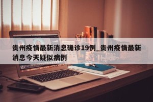 贵州疫情最新消息确诊19例_贵州疫情最新消息今天疑似病例