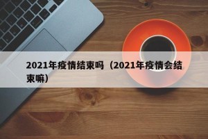 2021年疫情结束吗（2021年疫情会结束嘛）
