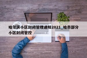 哈尔滨小区封闭管理通知2021_哈市部分小区封闭管控