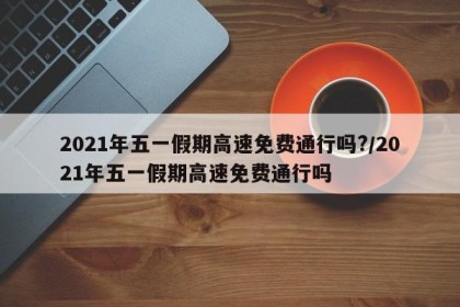 2021年五一假期高速免费通行吗?/2021年五一假期高速免费通行吗