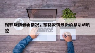 榆林疫情最新情况，榆林疫情最新消息活动轨迹