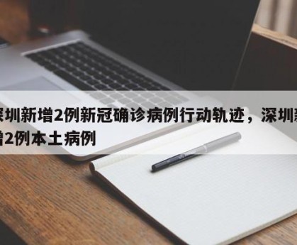 深圳新增2例新冠确诊病例行动轨迹，深圳新增2例本土病例