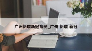 广州新增新冠病例_广州 新增 新冠