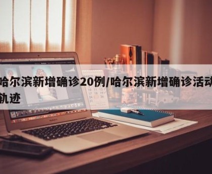 哈尔滨新增确诊20例/哈尔滨新增确诊活动轨迹