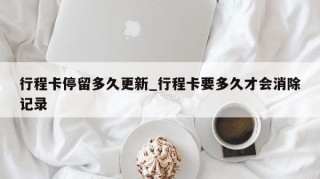 行程卡停留多久更新_行程卡要多久才会消除记录