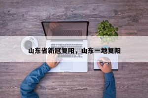 山东省新冠复阳，山东一地复阳