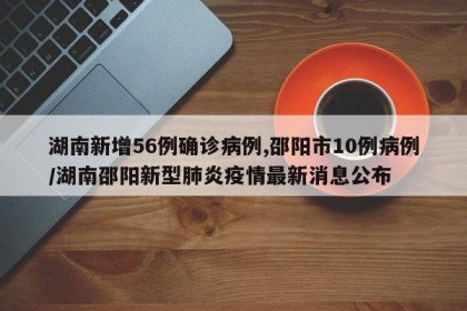 湖南新增56例确诊病例,邵阳市10例病例/湖南邵阳新型肺炎疫情最新消息公布