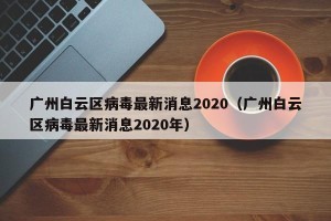 广州白云区病毒最新消息2020（广州白云区病毒最新消息2020年）