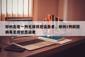 郑州出现一例无症状感染患者，郑州1例新冠病毒无症状感染者