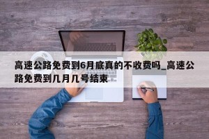 高速公路免费到6月底真的不收费吗_高速公路免费到几月几号结束