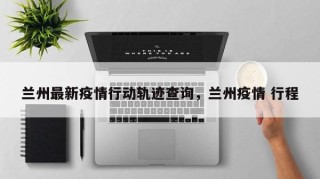 兰州最新疫情行动轨迹查询，兰州疫情 行程