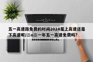 五一高速路免费的时间2024是上高速还是下高速呢/二o二一年五一高速免费吗?