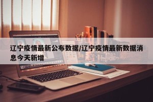 辽宁疫情最新公布数据/辽宁疫情最新数据消息今天新增