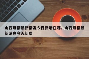 山西疫情最新情况今日新增在哪，山西疫情最新消息今天新增
