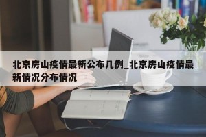 北京房山疫情最新公布几例_北京房山疫情最新情况分布情况