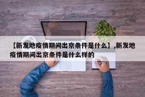 【新发地疫情期间出京条件是什么】,新发地疫情期间出京条件是什么样的