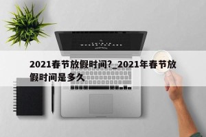 2021春节放假时间?_2021年春节放假时间是多久