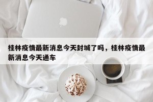桂林疫情最新消息今天封城了吗，桂林疫情最新消息今天通车