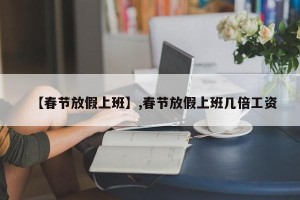 【春节放假上班】,春节放假上班几倍工资