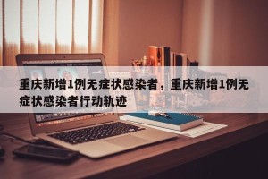 重庆新增1例无症状感染者，重庆新增1例无症状感染者行动轨迹