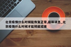 北京疫情什么时候能恢复正常,最新消息_北京疫情什么时候才能彻底结束