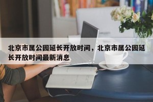 北京市属公园延长开放时间，北京市属公园延长开放时间最新消息