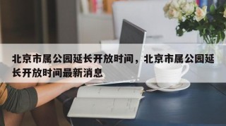 北京市属公园延长开放时间，北京市属公园延长开放时间最新消息