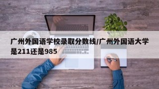 广州外国语学校录取分数线/广州外国语大学是211还是985